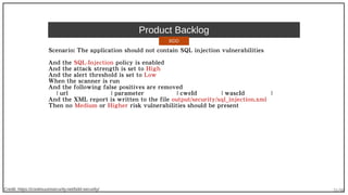 31/90
Product Backlog
Scenario: The application should not contain SQL injection vulnerabilities
And the SQL-Injection policy is enabled
And the attack strength is set to High
And the alert threshold is set to Low
When the scanner is run
And the following false positives are removed
| url | parameter | cweId | wascId |
And the XML report is written to the file output/security/sql_injection.xml
Then no Medium or Higher risk vulnerabilities should be present
Credit: https://continuumsecurity.net/bdd-security/
BDD
 