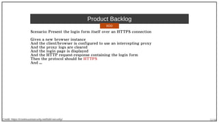 32/90
Product Backlog
Scenario: Present the login form itself over an HTTPS connection
Given a new browser instance
And the client/browser is configured to use an intercepting proxy
And the proxy logs are cleared
And the login page is displayed
And the HTTP request-response containing the login form
Then the protocol should be HTTPS
And ...
Credit: https://continuumsecurity.net/bdd-security/
BDD
 