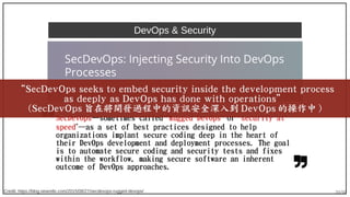 39/90
DevOps & Security
SecDevOps—sometimes called “Rugged DevOps” or “security at
speed”—as a set of best practices designed to help
organizations implant secure coding deep in the heart of
their DevOps development and deployment processes. The goal
is to automate secure coding and security tests and fixes
within the workflow, making secure software an inherent
outcome of DevOps approaches.
Credit: https://blog.newrelic.com/2015/08/27/secdevops-rugged-devops/
“SecDevOps seeks to embed security inside the development process
as deeply as DevOps has done with operations”
(SecDevOps 旨在將開發過程中的資訊安全深入到 DevOps 的操作中 )
 