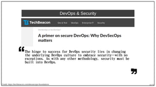 40/90
DevOps & Security
The hinge to success for DevOps security lies in changing
the underlying DevOps culture to embrace security—with no
exceptions. As with any other methodology, security must be
built into DevOps.
Credit: https://techbeacon.com/devsecops-foundations
 