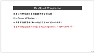49/90
DevOps & Compliance
很多公司都有推動各種敏捷專案管理流程。
例如 Scrum 或 Kanban 。
但其中有具備資安 (Security) 思維的只有一小部分。
更不用論更大範圍的法遵 / 合規 (Compliance) ，例如 GDPR 等。
 