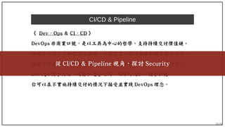58/90
CI/CD & Pipeline
《 Dev Ops⋅ & CI ⋅ CD 》
DevOps 非商業口號，是以工具為中心的哲學，支持持續交付價值鏈。
持續交付採用自動部署流水線，以便可靠、快速地將軟體發佈的方法。
持續交付和 DevOps 擁有敏捷和精益的共同背景：小而快速的變化。
DevOps 關乎文化、開發和運營之間、明確的流程。關乎敏捷。
你可以在不實施持續交付的情況下接受並實踐 DevOps 理念。
從 CI/CD & Pipeline 視角，探討 Security
 