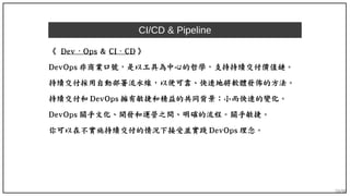 59/90
CI/CD & Pipeline
《 Dev Ops⋅ & CI ⋅ CD 》
DevOps 非商業口號，是以工具為中心的哲學，支持持續交付價值鏈。
持續交付採用自動部署流水線，以便可靠、快速地將軟體發佈的方法。
持續交付和 DevOps 擁有敏捷和精益的共同背景：小而快速的變化。
DevOps 關乎文化、開發和運營之間、明確的流程。關乎敏捷。
你可以在不實施持續交付的情況下接受並實踐 DevOps 理念。
 