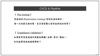 62/90
CI/CD & Pipeline
《 Pen testing 》
滲透測試 (Penetration testing) 有時長達兩個月。
每一次的提交與改變，是否會影響之前滲透測試的結果？
《 Compliance validation 》
如果發布需要通過外部審核機構 ( 法務 / 會計 / 稽核 ) ，
如何能實現快速循環實驗？
 