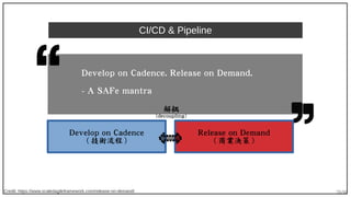 70/90
CI/CD & Pipeline
Credit: https://www.scaledagileframework.com/release-on-demand/
Develop on Cadence. Release on Demand.
- A SAFe mantra
Develop on Cadence
( 技術流程 )
Release on Demand
( 商業決策 )
解耦
(decoupling)
 