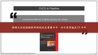 72/90
CI/CD & Pipeline
Credit: https://martinfowler.com/books/continuousDelivery.html
Continuous delivery is about putting the release
schedule in the hands of the business, not in the
hands of IT.持續交付是指將發布時程放在業務手中，而不是掌握在 IT 手中
 