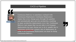 73/90
CI/CD & Pipeline
Credit: https://martinfowler.com/bliki/ContinuousDelivery.html
Continuous Delivery is sometimes confused with
Continuous Deployment. Continuous Deployment
means that every change goes through the pipeline
and automatically gets put into production, resulting
in many production deployments every day. Continuous
Delivery just means that you are able to do frequent
deployments but may choose not to do it, usually due to
businesses preferring a slower rate of deployment. In
order to do Continuous Deployment you must be doing
Continuous Delivery.
Martin Fowler
 