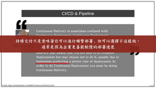 74/90
CI/CD & Pipeline
Credit: https://martinfowler.com/bliki/ContinuousDelivery.html
Continuous Delivery is sometimes confused with
Continuous Deployment. Continuous Deployment
means that every change goes through the pipeline
and automatically gets put into production, resulting
in many production deployments every day. Continuous
Delivery just means that you are able to do frequent
deployments but may choose not to do it, usually due to
businesses preferring a slower rate of deployment. In
order to do Continuous Deployment you must be doing
Continuous Delivery.
Martin Fowler
持續交付只是意味著你可以進行頻繁部署 , 但可以選擇不這樣做，
通常是因為企業更喜歡較慢的部署速度
 