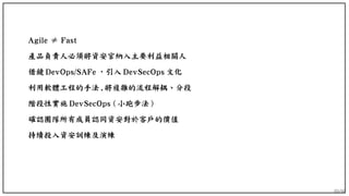 89/90
Agile ≠ Fast
產品負責人必須將資安官納入主要利益相關人
借鏡 DevOps/SAFe ，引入 DevSecOps 文化
利用軟體工程的手法 , 將複雜的流程解耦、分段
階段性實施 DevSecOps ( 小跑步法 )
確認團隊所有成員認同資安對於客戶的價值
持續投入資安訓練及演練
 