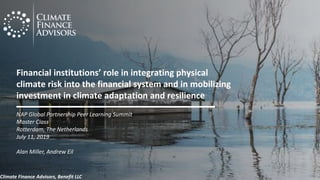 Financial institutions’ role in integrating physical
climate risk into the financial system and in mobilizing
investment in climate adaptation and resilience
NAP Global Partnership Peer Learning Summit
Master Class
Rotterdam, The Netherlands
July 11, 2019
Alan Miller, Andrew Eil
Climate Finance Advisors, Benefit LLC
 