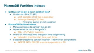 Copyright 1995-2018 Arm Limited (or its aﬃliates). All rights reserved.
PlazmaDB Partition Indexes
● Q: How can we get a list of partition ﬁles?
● Limitations of the S3 API:
■ LIST operation of S3 ﬁles is quite slow
■ No range ﬁltering of S3 ﬁles
○ Time range queries are not supported
● PlazmaDB Partition Indexes
● Manages indexes to partition ﬁles on S3
● Implemented on top of PostgreSQL
■ SQL + PL/Python functions
● Use GiST indexes (B-tree) to support time range ﬁltering
■ dataset id, (partition start_time, end_time)
● Support transactional partition insertion + deletion for a single table
■ INSERT INTO, DELETE are atomic operations in TD
12
 