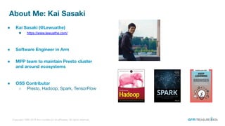Copyright 1995-2019 Arm Limited (or its aﬃliates). All rights reserved.
About Me: Kai Sasaki
2
● Kai Sasaki (@Lewuathe)
● https://www.lewuathe.com/
● Software Engineer in Arm
● MPP team to maintain Presto cluster
and around ecosystems
● OSS Contributor
○ Presto, Hadoop, Spark, TensorFlow
 
