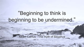 “Beginning to think is
beginning to be undermined.”
Albert Camus - The myth of Sisyphus
 