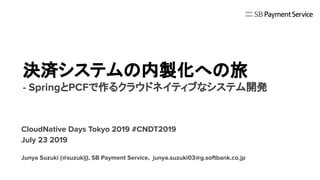 決済システムの内製化への旅
- SpringとPCFで作るクラウドネイティブなシステム開発
CloudNative Days Tokyo 2019 #CNDT2019
July 23 2019
Junya Suzuki (@suzukij), SB Payment Service, junya.suzuki03@g.softbank.co.jp
 