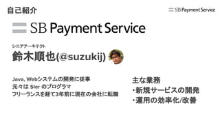 SBペイメントサービス株式会社
シニアアーキテクト
鈴木順也(@suzukij)
自己紹介
主な業務
・新規サービスの開発
・運用の効率化/改善
Java, Webシステムの開発に従事
元々は SIer のプログラマ
フリーランスを経て3年前に現在の会社に転職
 