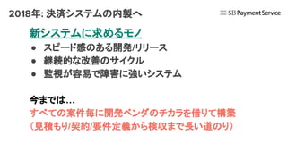 2018年: 決済システムの内製へ
新システムに求めるモノ
● スピード感のある開発/リリース
● 継続的な改善のサイクル
● 監視が容易で障害に強いシステム
今までは…
すべての案件毎に開発ベンダのチカラを借りて構築
（見積もり/契約/要件定義から検収まで長い道のり）
 
