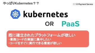 やっぱりKubernetes？？
エンジニアとして興味はあるけど…
・学習コスト、メンテナンスコストの高さ
・プラットフォーム構築までの期間
・数人のチームでは体制的にも厳しそう
OR PaaS
既に確立されたプラットフォームが欲しい
・業務コードの実装に集中したい
・コードをすぐに実行できる環境が欲しい
 