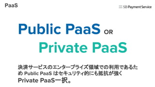 PaaS
Public PaaS OR
　　Private PaaS
決済サービスのエンタープライズ領域での利用であるた
め Public PaaS はセキュリティ的にも抵抗が強く
Private PaaS一択。
 