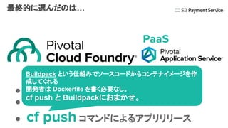 最終的に選んだのは…
● Java/Spring アプリケーションとの親和性
● プラットフォームの導入/運用のサポート
● cf push コマンドによるアプリリリース
Buildpack という仕組みでソースコードからコンテナイメージを作
成してくれる
開発者は Dockerfile を書く必要なし。
cf push と Buildpackにおまかせ。
PaaS
 