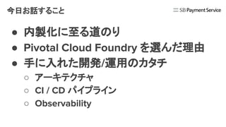 今日お話すること
● 内製化に至る道のり
● Pivotal Cloud Foundry を選んだ理由
● 手に入れた開発/運用のカタチ
○ アーキテクチャ
○ CI / CD パイプライン
○ Observability
 