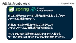 内製化に取り組んでみて
外注に頼りきったサービス開発を積み重ねてもプラット
フォームは構築できない。
内製という技術の舵取りをおこなうからこそ
プラットフォームの構築/運用が可能となる。
そしてその強力な基盤があるおかげで少人数でも
サービス開発に注力できその後の安定運用ができた。
 