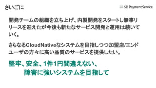 さいごに
開発チームの組織を立ち上げ、内製開発をスタートし無事リ
リースを迎えたが今後も新たなサービス開発と運用は続いて
いく。
さらなるCloudNativeなシステムを目指しつつ加盟店/エンド
ユーザの方々に高い品質のサービスを提供したい。
堅牢、安全、1件1円間違えない、
障害に強いシステムを目指して
 
