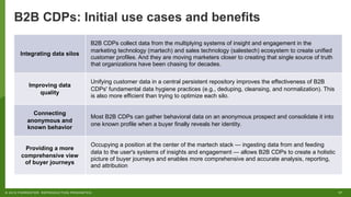17© 2019 FORRESTER. REPRODUCTION PROHIBITED.
B2B CDPs: Initial use cases and benefits
Integrating data silos
B2B CDPs collect data from the multiplying systems of insight and engagement in the
marketing technology (martech) and sales technology (salestech) ecosystem to create unified
customer profiles. And they are moving marketers closer to creating that single source of truth
that organizations have been chasing for decades.
Improving data
quality
Unifying customer data in a central persistent repository improves the effectiveness of B2B
CDPs' fundamental data hygiene practices (e.g., deduping, cleansing, and normalization). This
is also more efficient than trying to optimize each silo.
Connecting
anonymous and
known behavior
Most B2B CDPs can gather behavioral data on an anonymous prospect and consolidate it into
one known profile when a buyer finally reveals her identity.
Providing a more
comprehensive view
of buyer journeys
Occupying a position at the center of the martech stack — ingesting data from and feeding
data to the user's systems of insights and engagement — allows B2B CDPs to create a holistic
picture of buyer journeys and enables more comprehensive and accurate analysis, reporting,
and attribution
 