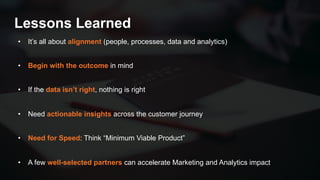 48
Lessons Learned
• It’s all about alignment (people, processes, data and analytics)
• Begin with the outcome in mind
• If the data isn’t right, nothing is right
• Need actionable insights across the customer journey
• Need for Speed: Think “Minimum Viable Product”
• A few well-selected partners can accelerate Marketing and Analytics impact
 