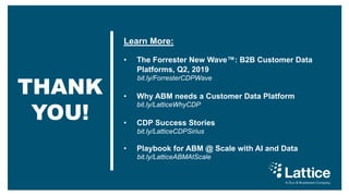 THANK
YOU!
Learn More:
• The Forrester New Wave™: B2B Customer Data
Platforms, Q2, 2019
bit.ly/ForresterCDPWave
• Why ABM needs a Customer Data Platform
bit.ly/LatticeWhyCDP
• CDP Success Stories
bit.ly/LatticeCDPSirius
• Playbook for ABM @ Scale with AI and Data
bit.ly/LatticeABMAtScale
A Dun & Bradstreet Company
 