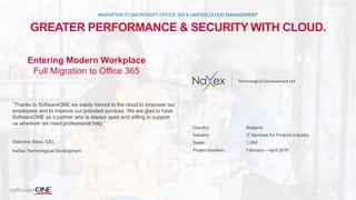 GREATER PERFORMANCE & SECURITY WITH CLOUD.
MIGRATION TO MICROSOFT OFFICE 365 & UNIFIED CLOUD MANAGEMENT
“Thanks to SoftwareONE we easily moved to the cloud to empower our
employees and to improve our provided services. We are glad to have
SoftwareONE as a partner who is always open and willing to support
us wherever we need professional help.”
Dobromir Stoev, CIO,
NaXex Technological Development
Country: Bulgaria
Industry: IT Services for Finance Industry
Seats: 1,050
Project duration: February – April 2018
Entering Modern Workplace
Full Migration to Office 365
 