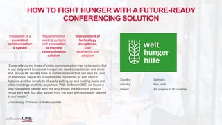 HOW TO FIGHT HUNGER WITH A FUTURE-READY
CONFERENCING SOLUTION
“Especially during times of crisis, communication has to be quick. But
in our daily work to combat hunger, we need cross-border and short
and, above all, reliable lines of communication that can also be used
on the move. Skype for Business has convinced us with its rich
features and the simplicity of easily setting up and hosting audio and
video meetings anytime, anywhere. With SoftwareONE, we found a
very competent partner who not only knows the Microsoft product
range very well, but also scored from the start with a strategy tailored
to our needs.“
Linda Szelag, IT Director at Welthungerhilfe
Country: Germany
Industry: Non profit
Impact: Aid projects in 39 countries
Installation of a
consistent
communication
s system
Replacement of
existing systems
and connection
to the new
communication
solution
Improvement of
technology
acceptance,
user
experience and
adoption
 