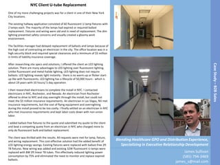 CaseStudy–B2BSales
James Sullivan
(585) 794-3469
james_s@mail.com
Blending Healthcare GPO and Distribution Experience,
Specializing in Executive Relationship Development
NYC Client U-tube Replacement
One of my more challenging projects was for a client in one of their New York
City locations.
The existing hallway application consisted of 60 fluorescent U-lamp fixtures with
2 lamps each. The majority of the lamps had expired or required ballast
replacement. Fixtures and wiring were old and in need of replacement. The dim
lighting presented safety concerns and visually created a gloomy work
environment.
The facilities manager had delayed replacement of ballasts and lamps because of
the high cost of contracting an electrician in the city. The office location was in a
high-security block and required special clearances and a minimum of $5 million
in limits of liability insurance coverage.
After researching site specs and solutions, I offered the client an LED lighting
solution. There are many advantages to LED lighting over fluorescent lighting.
Unlike fluorescent and metal-halide lighting, LED lighting does not require
ballasts. LED lighting reveals light instantly - there is no warm-up or flicker start-
up like with fluorescents. LED lighting has a lifecycle of 50,000 hours - which is
about 19 years with 10 hours/ 5 day operation.
I then researched electricians to complete the install in NYC. I contacted
electricians in NYC, Rochester, and Nevada. An electrician from Rochester
offered to drive to NYC and stay overnight through the install, but could not
meet the $5 million insurance requirements. An electrician in Las Vegas, NV met
insurance requirements, but the cost of flying equipment and overnighting
during the install proved to be too costly. I finally settled on an electrician in NYC
who met insurance requirements and kept labor costs down with non-union
labor.
I added ballast-free fixtures to the quote and submitted my quote to the client
and beat a competing quote from an electrician in NYC who charged more to
only do fluorescent bulb and ballast replacement.
The client was thrilled with the results. All requests were met for lamp, fixture,
and wiring replacement. This cost-effective solution had the added benefit of
LED lighting energy savings. Existing fixtures were replaced with ballast-free 2ft
T8 fixtures. New wiring was added and existing 32W fluorescent U-lamps were
replaced with 8W 2ft linear T8 tubes. This effectively reduced lighting power
consumption by 75% and eliminated the need to monitor and replace expired
ballasts.
 