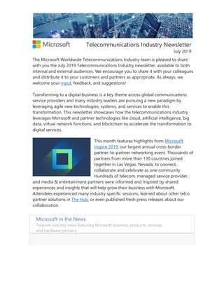 Telecommunications Industry Newsletter
July 2019
The Microsoft Worldwide Telecommunications Industry team is pleased to share
with you the July 2019 Telecommunications Industry newsletter, available to both
internal and external audiences. We encourage you to share it with your colleagues
and distribute it to your customers and partners as appropriate. As always, we
welcome your input, feedback, and suggestions!
Transforming to a digital business is a key theme across global communications
service providers and many industry leaders are pursuing a new paradigm by
leveraging agile new technologies, systems, and services to enable this
transformation. This newsletter showcases how the telecommunications industry
leverages Microsoft and partner technologies like cloud, artificial intelligence, big
data, virtual network functions, and blockchain to accelerate the transformation to
digital services.
This month features highlights from Microsoft
Inspire 2019, our largest annual cross-border
partner-to-partner networking event. Thousands of
partners from more than 130 countries joined
together in Las Vegas, Nevada, to connect,
collaborate and celebrate as one community.
Hundreds of telecom, managed service provider,
and media & entertainment partners were informed and inspired by shared
experiences and insights that will help grow their business with Microsoft.
Attendees experienced many industry specific sessions, learned about other telco
partner solutions in The Hub, or even published fresh press releases about our
collaboration.
Microsoft in the News
Telecom industry news featuring Microsoft business, products, services,
and hardware partners.
 