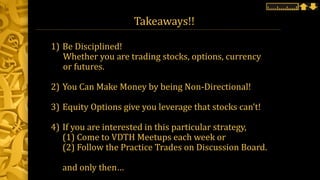 Takeaways!!
1) Be Disciplined!
Whether you are trading stocks, options, currency
or futures.
2) You Can Make Money by being Non-Directional!
3) Equity Options give you leverage that stocks can’t!
4) If you are interested in this particular strategy,
(1) Come to VDTH Meetups each week or
(2) Follow the Practice Trades on Discussion Board.
and only then…
 