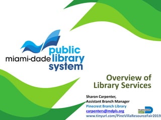 Overview of
Library Services
Sharon Carpenter,
Assistant Branch Manager
Pinecrest Branch Library
carpenters@mdpls.org
www.tinyurl.com/PineVillaResourceFair2019
 