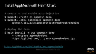 © 2019, Amazon Web Services, Inc. or its affiliates. All rights reserved.
InstallAppMesh withHelmChart
# create ns and enable auto-injection
$ kubectl create ns appmesh-demo
$ kubectl label namespace appmesh-demo
appmesh.k8s.aws/sidecarInjectorWebhook=enabled
# deploy the demo
$ helm install -n aws-appmesh-demo
--namespace appmesh-demo
https://github.com/.../aws-appmesh-demo.tgz
https://github.com/PaulMaddox/aws-appmesh-helm
 