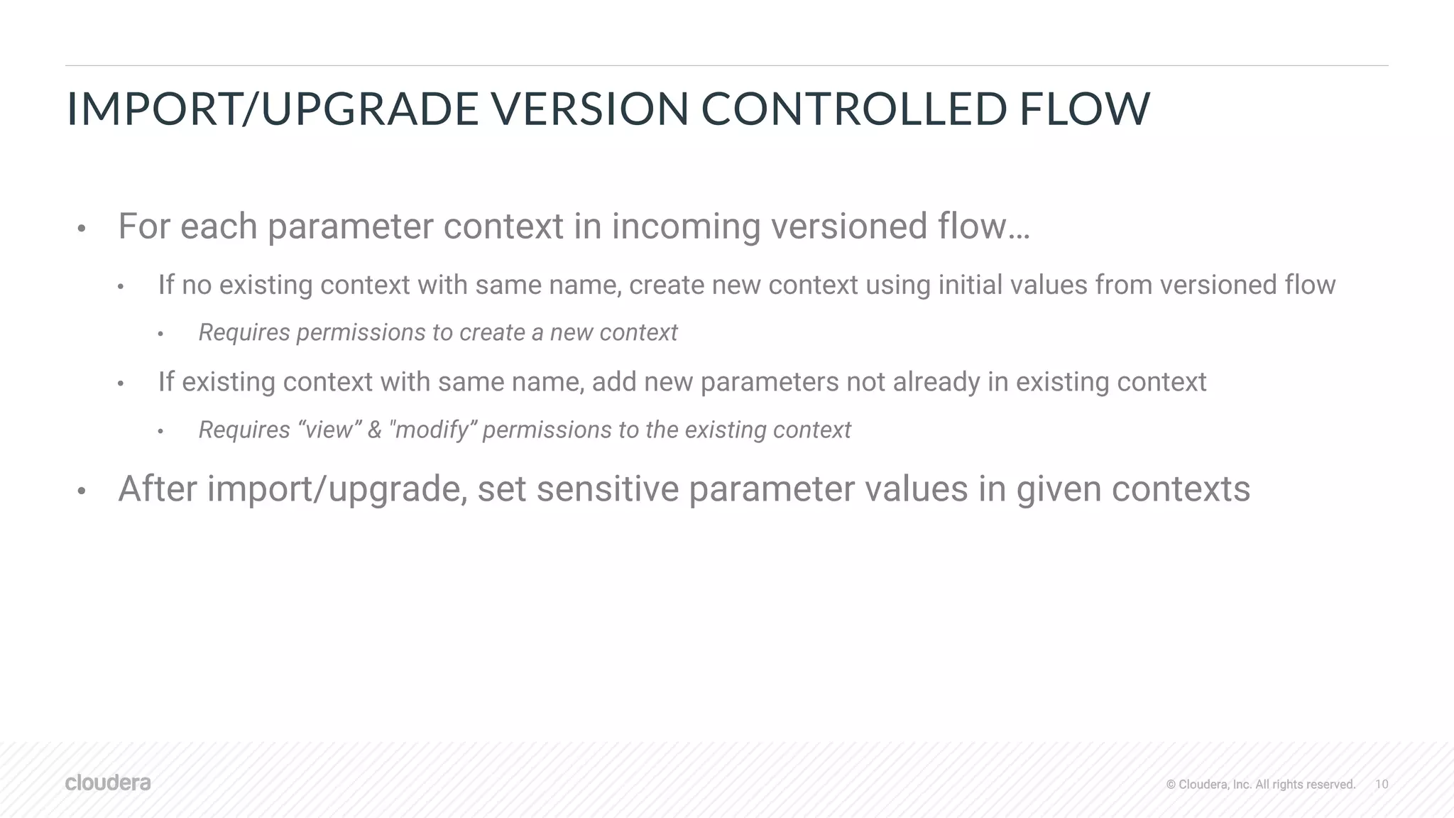 © Cloudera, Inc. All rights reserved. 10© Cloudera, Inc. All rights reserved.
IMPORT/UPGRADE VERSION CONTROLLED FLOW
• For each parameter context in incoming versioned flow…
• If no existing context with same name, create new context using initial values from versioned flow
• Requires permissions to create a new context
• If existing context with same name, add new parameters not already in existing context
• Requires “view” & "modify” permissions to the existing context
• After import/upgrade, set sensitive parameter values in given contexts
 