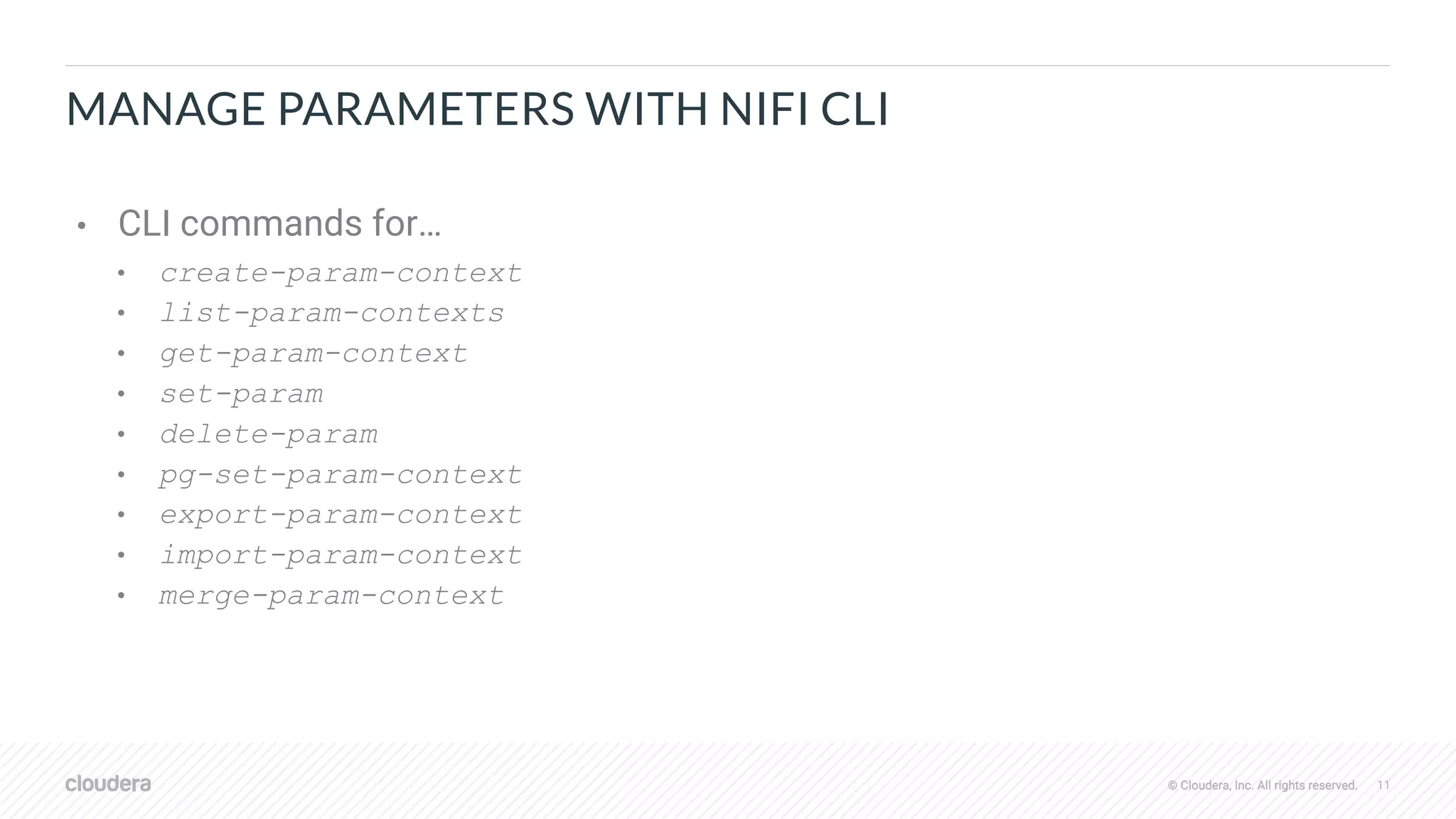 © Cloudera, Inc. All rights reserved. 11© Cloudera, Inc. All rights reserved.
MANAGE PARAMETERS WITH NIFI CLI
• CLI commands for…
• create-param-context
• list-param-contexts
• get-param-context
• set-param
• delete-param
• pg-set-param-context
• export-param-context
• import-param-context
• merge-param-context
 
