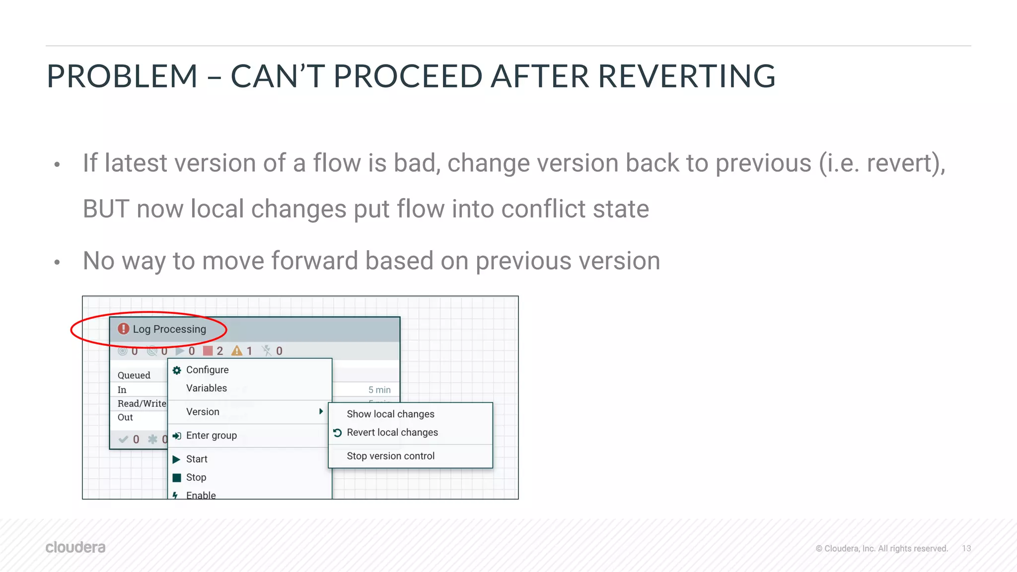© Cloudera, Inc. All rights reserved. 13© Cloudera, Inc. All rights reserved.
PROBLEM – CAN’T PROCEED AFTER REVERTING
• If latest version of a flow is bad, change version back to previous (i.e. revert),
BUT now local changes put flow into conflict state
• No way to move forward based on previous version
 