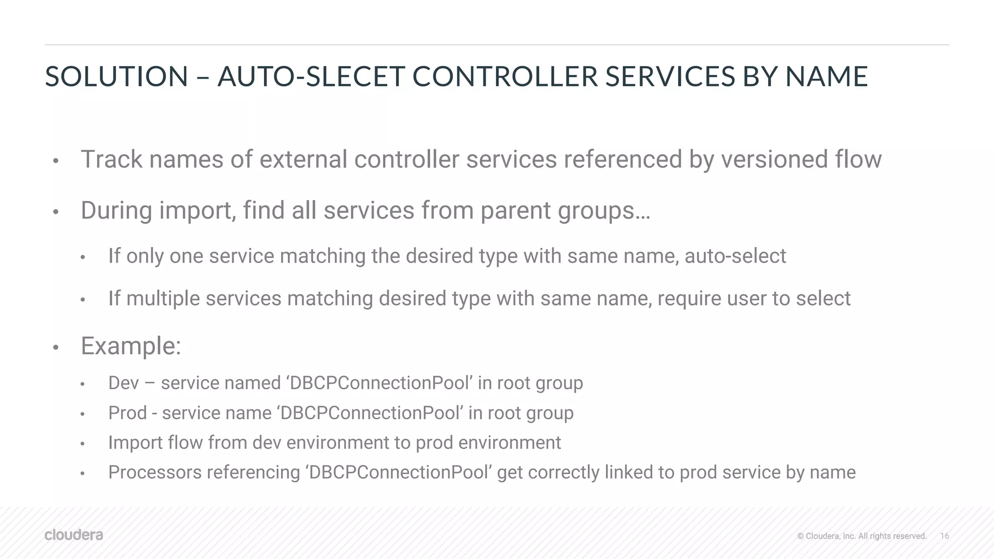 © Cloudera, Inc. All rights reserved. 16© Cloudera, Inc. All rights reserved.
SOLUTION – AUTO-SLECET CONTROLLER SERVICES BY NAME
• Track names of external controller services referenced by versioned flow
• During import, find all services from parent groups…
• If only one service matching the desired type with same name, auto-select
• If multiple services matching desired type with same name, require user to select
• Example:
• Dev – service named ‘DBCPConnectionPool’ in root group
• Prod - service name ‘DBCPConnectionPool’ in root group
• Import flow from dev environment to prod environment
• Processors referencing ‘DBCPConnectionPool’ get correctly linked to prod service by name
 