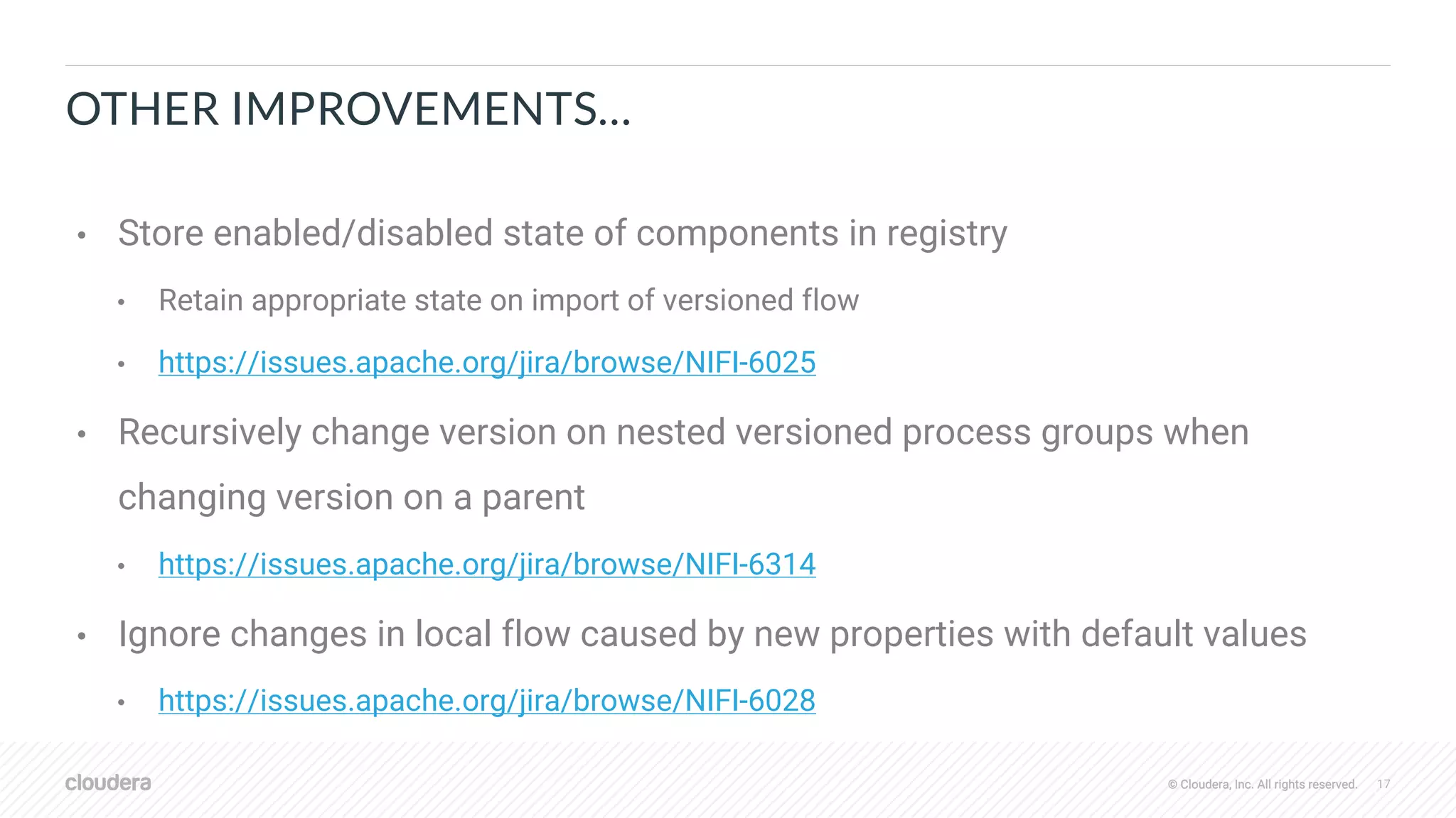 © Cloudera, Inc. All rights reserved. 17© Cloudera, Inc. All rights reserved.
OTHER IMPROVEMENTS…
• Store enabled/disabled state of components in registry
• Retain appropriate state on import of versioned flow
• https://issues.apache.org/jira/browse/NIFI-6025
• Recursively change version on nested versioned process groups when
changing version on a parent
• https://issues.apache.org/jira/browse/NIFI-6314
• Ignore changes in local flow caused by new properties with default values
• https://issues.apache.org/jira/browse/NIFI-6028
 