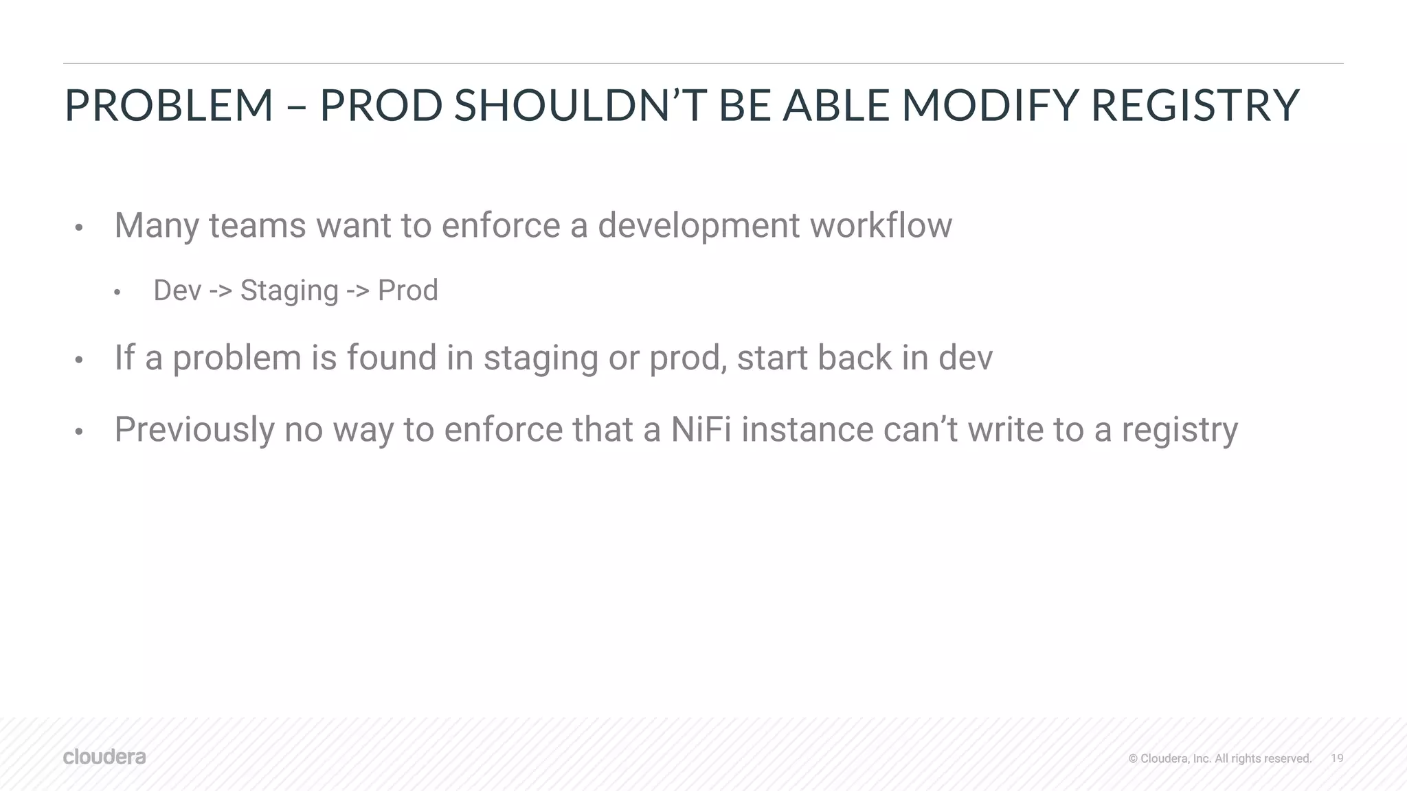 © Cloudera, Inc. All rights reserved. 19© Cloudera, Inc. All rights reserved.
PROBLEM – PROD SHOULDN’T BE ABLE MODIFY REGISTRY
• Many teams want to enforce a development workflow
• Dev -> Staging -> Prod
• If a problem is found in staging or prod, start back in dev
• Previously no way to enforce that a NiFi instance can’t write to a registry
 