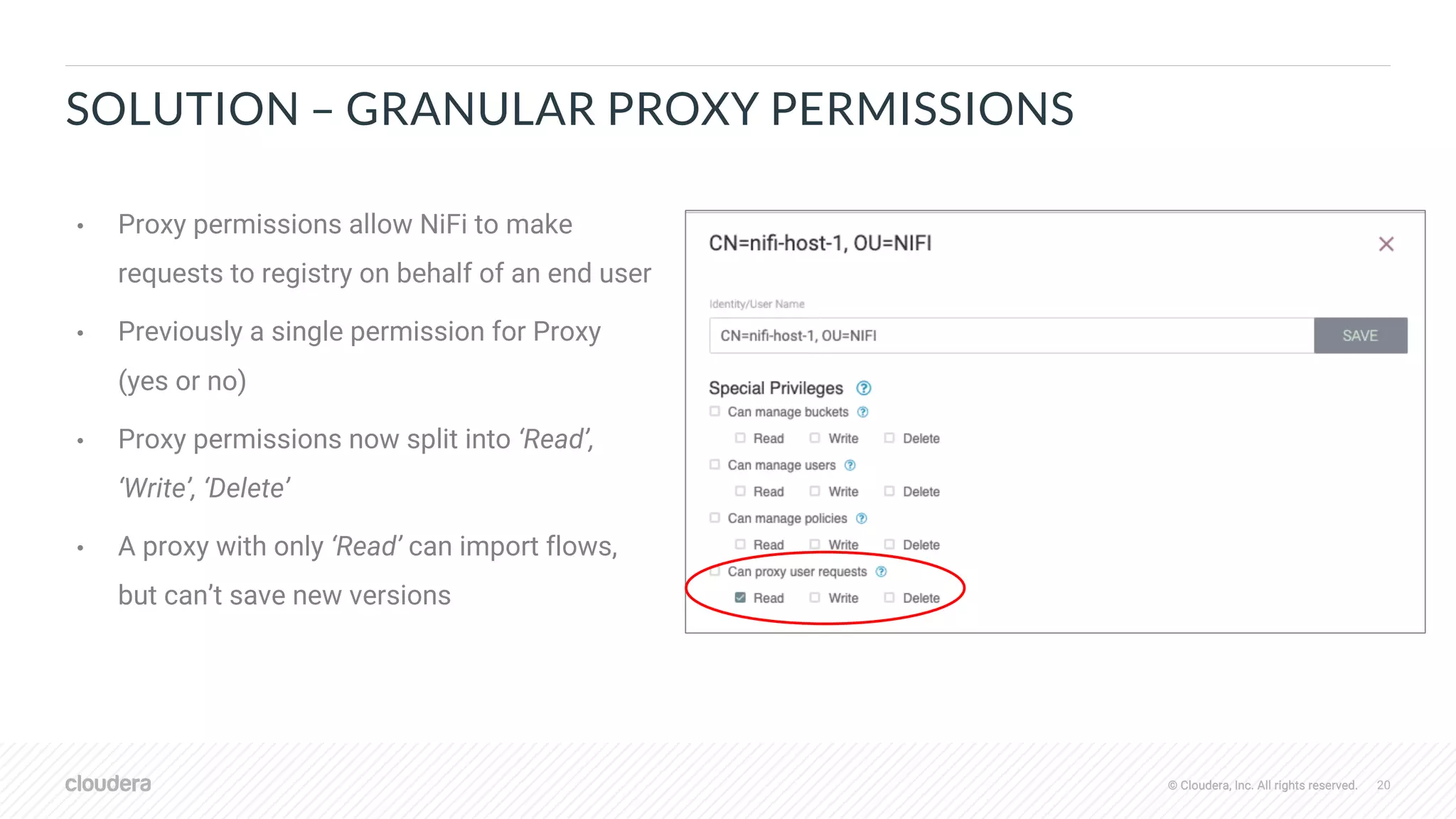 © Cloudera, Inc. All rights reserved. 20© Cloudera, Inc. All rights reserved.
SOLUTION – GRANULAR PROXY PERMISSIONS
• Proxy permissions allow NiFi to make
requests to registry on behalf of an end user
• Previously a single permission for Proxy
(yes or no)
• Proxy permissions now split into ‘Read’,
‘Write’, ‘Delete’
• A proxy with only ‘Read’ can import flows,
but can’t save new versions
 