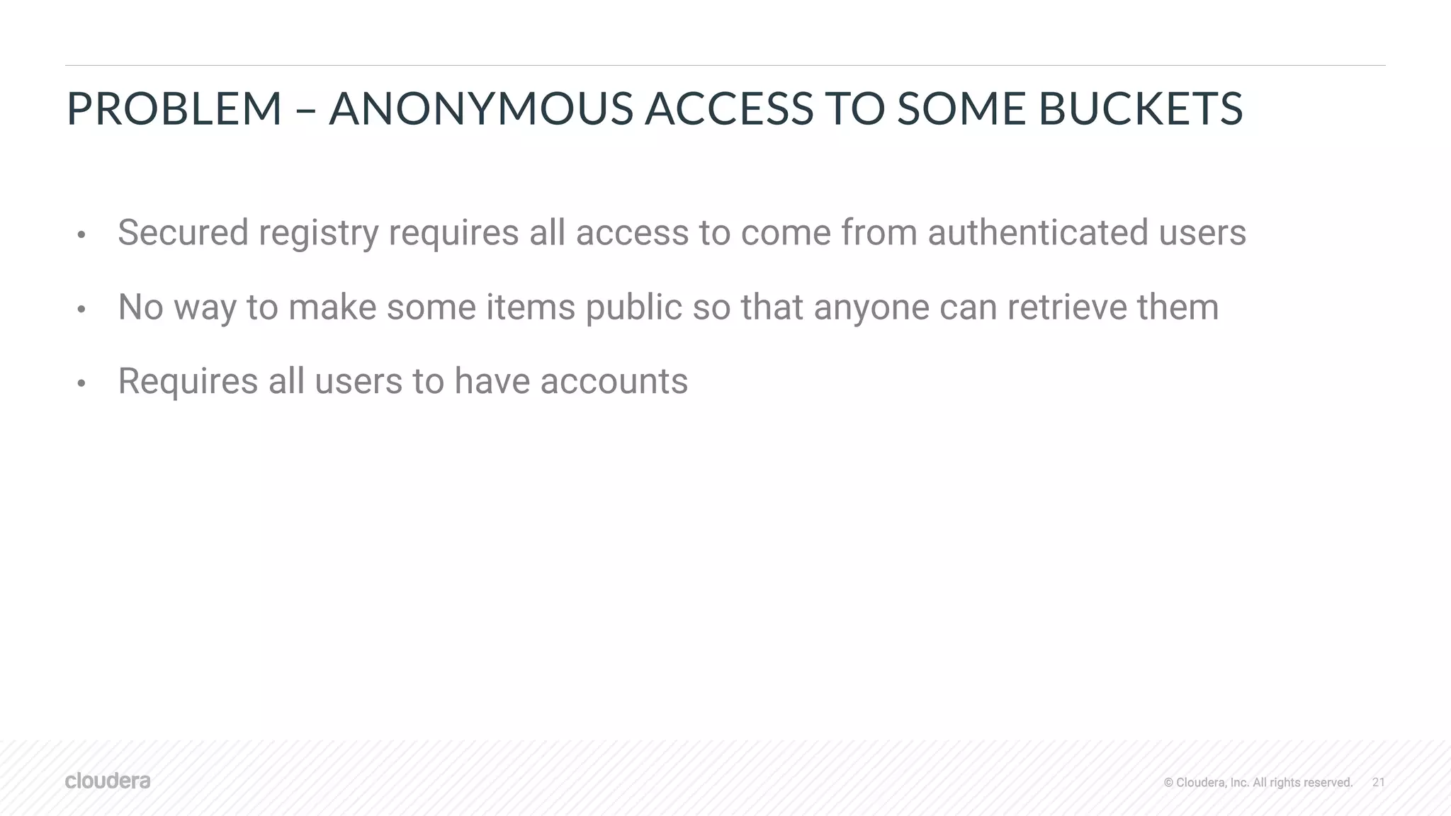 © Cloudera, Inc. All rights reserved. 21© Cloudera, Inc. All rights reserved.
PROBLEM – ANONYMOUS ACCESS TO SOME BUCKETS
• Secured registry requires all access to come from authenticated users
• No way to make some items public so that anyone can retrieve them
• Requires all users to have accounts
 