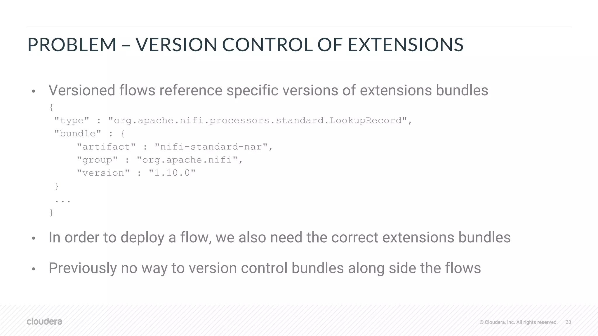 © Cloudera, Inc. All rights reserved. 23© Cloudera, Inc. All rights reserved.
PROBLEM – VERSION CONTROL OF EXTENSIONS
• Versioned flows reference specific versions of extensions bundles
{
"type" : "org.apache.nifi.processors.standard.LookupRecord",
"bundle" : {
"artifact" : "nifi-standard-nar",
"group" : "org.apache.nifi",
"version" : "1.10.0"
}
...
}
• In order to deploy a flow, we also need the correct extensions bundles
• Previously no way to version control bundles along side the flows
 