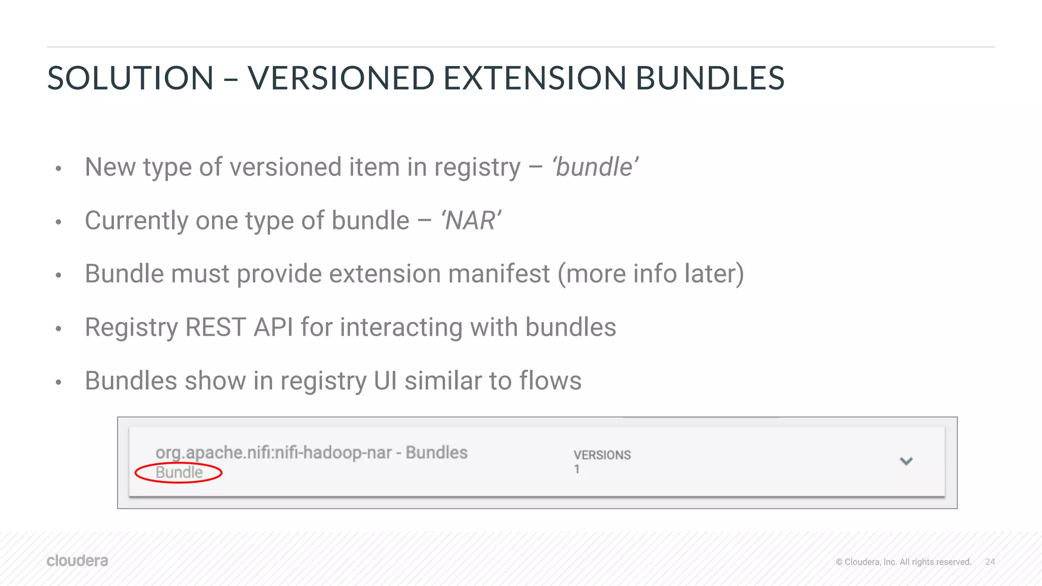 © Cloudera, Inc. All rights reserved. 24© Cloudera, Inc. All rights reserved.
SOLUTION – VERSIONED EXTENSION BUNDLES
• New type of versioned item in registry – ‘bundle’
• Currently one type of bundle – ‘NAR’
• Bundle must provide extension manifest (more info later)
• Registry REST API for interacting with bundles
• Bundles show in registry UI similar to flows
 