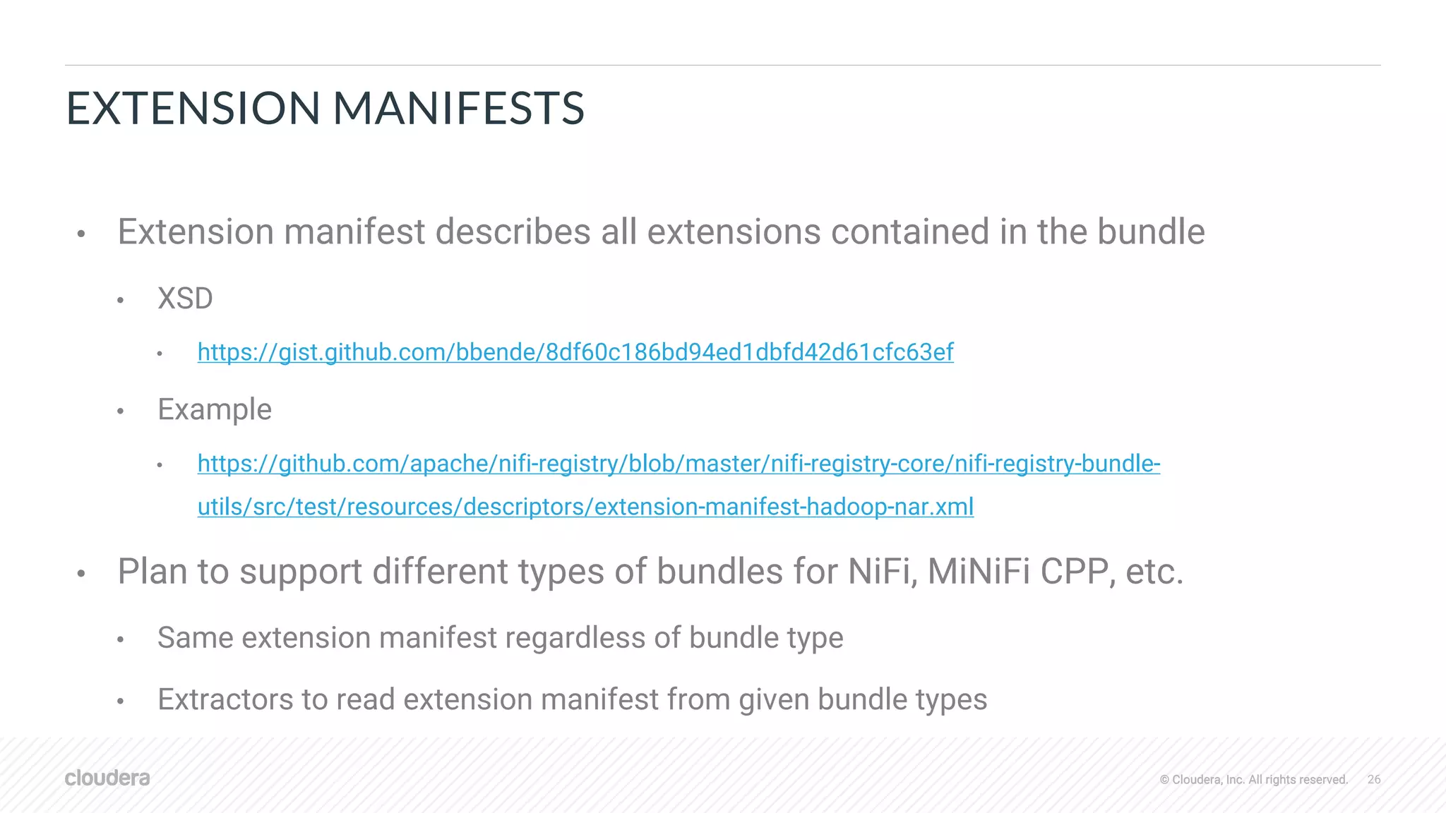 © Cloudera, Inc. All rights reserved. 26© Cloudera, Inc. All rights reserved.
EXTENSION MANIFESTS
• Extension manifest describes all extensions contained in the bundle
• XSD
• https://gist.github.com/bbende/8df60c186bd94ed1dbfd42d61cfc63ef
• Example
• https://github.com/apache/nifi-registry/blob/master/nifi-registry-core/nifi-registry-bundle-
utils/src/test/resources/descriptors/extension-manifest-hadoop-nar.xml
• Plan to support different types of bundles for NiFi, MiNiFi CPP, etc.
• Same extension manifest regardless of bundle type
• Extractors to read extension manifest from given bundle types
 