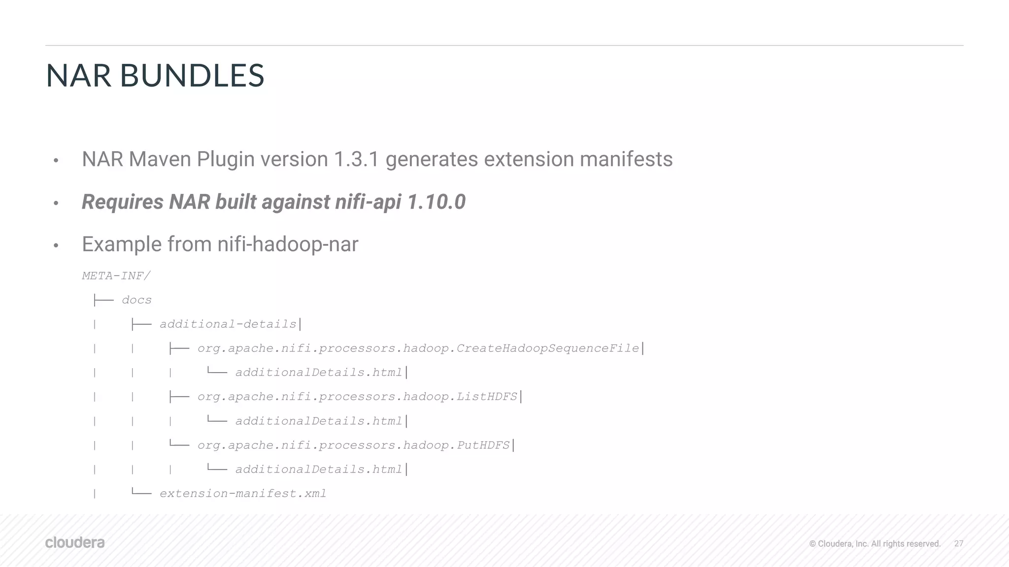 © Cloudera, Inc. All rights reserved. 27© Cloudera, Inc. All rights reserved.
NAR BUNDLES
• NAR Maven Plugin version 1.3.1 generates extension manifests
• Requires NAR built against nifi-api 1.10.0
• Example from nifi-hadoop-nar
META-INF/
├── docs
| ├── additional-details│
| | ├── org.apache.nifi.processors.hadoop.CreateHadoopSequenceFile│
| | | └── additionalDetails.html│
| | ├── org.apache.nifi.processors.hadoop.ListHDFS│
| | | └── additionalDetails.html│
| | └── org.apache.nifi.processors.hadoop.PutHDFS│
| | | └── additionalDetails.html│
| └── extension-manifest.xml
 