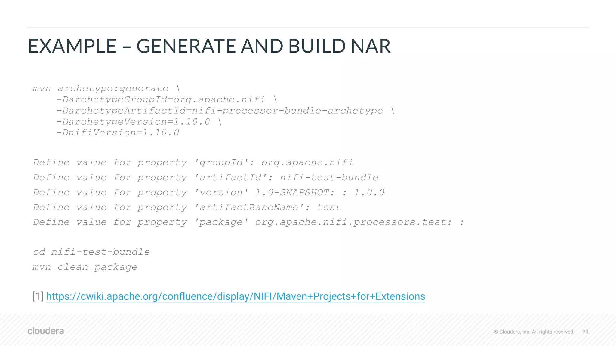 © Cloudera, Inc. All rights reserved. 30© Cloudera, Inc. All rights reserved.
EXAMPLE – GENERATE AND BUILD NAR
mvn archetype:generate 
-DarchetypeGroupId=org.apache.nifi 
-DarchetypeArtifactId=nifi-processor-bundle-archetype 
-DarchetypeVersion=1.10.0 
-DnifiVersion=1.10.0
Define value for property 'groupId': org.apache.nifi
Define value for property 'artifactId': nifi-test-bundle
Define value for property 'version' 1.0-SNAPSHOT: : 1.0.0
Define value for property 'artifactBaseName': test
Define value for property 'package' org.apache.nifi.processors.test: :
cd nifi-test-bundle
mvn clean package
[1] https://cwiki.apache.org/confluence/display/NIFI/Maven+Projects+for+Extensions
 