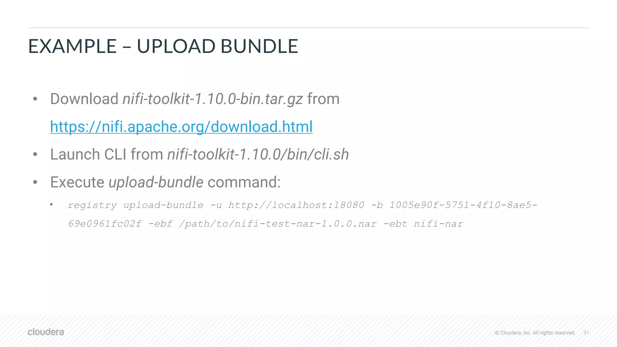 © Cloudera, Inc. All rights reserved. 31© Cloudera, Inc. All rights reserved.
EXAMPLE – UPLOAD BUNDLE
• Download nifi-toolkit-1.10.0-bin.tar.gz from
https://nifi.apache.org/download.html
• Launch CLI from nifi-toolkit-1.10.0/bin/cli.sh
• Execute upload-bundle command:
• registry upload-bundle -u http://localhost:18080 -b 1005e90f-5751-4f10-8ae5-
69e0961fc02f -ebf /path/to/nifi-test-nar-1.0.0.nar -ebt nifi-nar
 